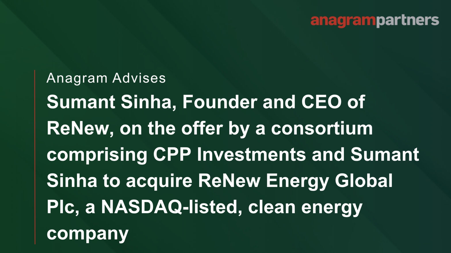 Anagram advises Sumant Sinha, Founder and CEO of ReNew, on the offer by a consortium comprising CPP Investments and Sumant Sinha to acquire ReNew Energy Global Plc, a NASDAQ-listed, clean energy company. Anagram advises Sumant Sinha, Founder and CEO of ReNew, on the offer by a consortium comprising CPP Investments and Sumant Sinha to acquire ReNew Energy Global Plc, a NASDAQ-listed, clean energy company.